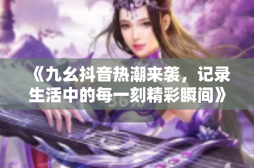 《九幺抖音热潮来袭，记录生活中的每一刻精彩瞬间》