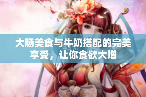 大肠美食与牛奶搭配的完美享受，让你食欲大增