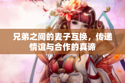 兄弟之间的麦子互换，传递情谊与合作的真谛