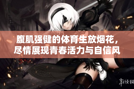 腹肌强健的体育生放烟花，尽情展现青春活力与自信风采