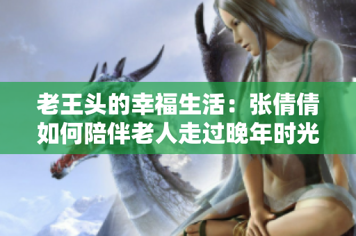 老王头的幸福生活：张倩倩如何陪伴老人走过晚年时光