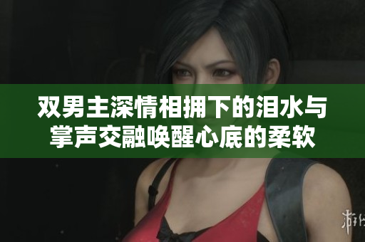 双男主深情相拥下的泪水与掌声交融唤醒心底的柔软