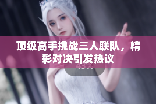 顶级高手挑战三人联队，精彩对决引发热议