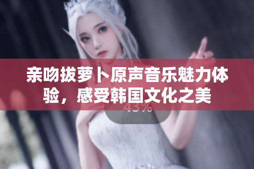 亲吻拔萝卜原声音乐魅力体验，感受韩国文化之美
