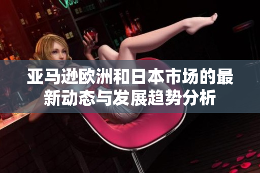 亚马逊欧洲和日本市场的最新动态与发展趋势分析
