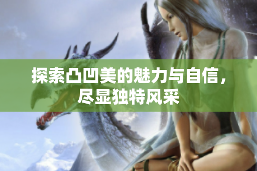 探索凸凹美的魅力与自信，尽显独特风采