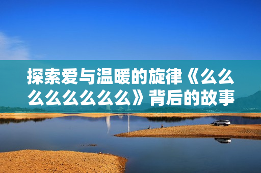 探索爱与温暖的旋律《么么么么么么么么》背后的故事与情感