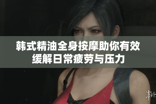 韩式精油全身按摩助你有效缓解日常疲劳与压力