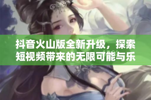 抖音火山版全新升级，探索短视频带来的无限可能与乐趣
