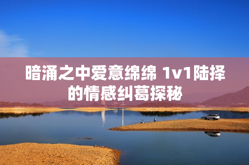 暗涌之中爱意绵绵 1v1陆择的情感纠葛探秘