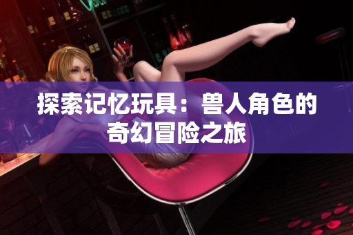 探索记忆玩具：兽人角色的奇幻冒险之旅