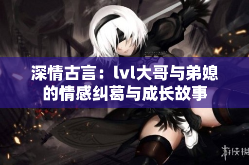 深情古言：lvl大哥与弟媳的情感纠葛与成长故事