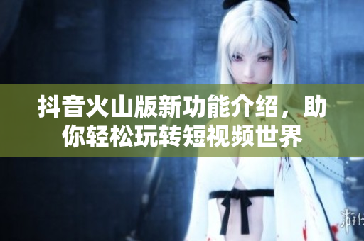抖音火山版新功能介绍，助你轻松玩转短视频世界