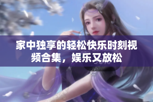 家中独享的轻松快乐时刻视频合集，娱乐又放松