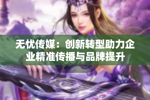 无忧传媒：创新转型助力企业精准传播与品牌提升