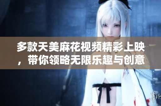 多款天美麻花视频精彩上映，带你领略无限乐趣与创意