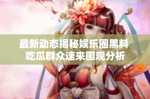 最新动态揭秘娱乐圈黑料 吃瓜群众速来围观分析
