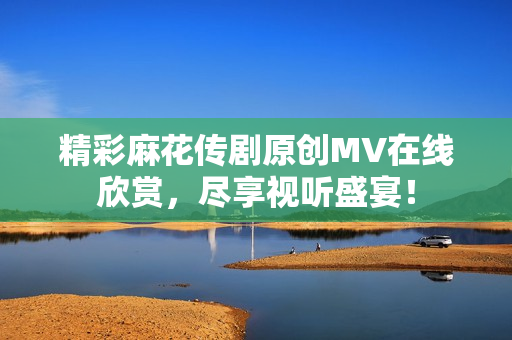 精彩麻花传剧原创MV在线欣赏，尽享视听盛宴！