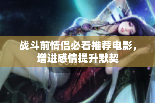 战斗前情侣必看推荐电影，增进感情提升默契