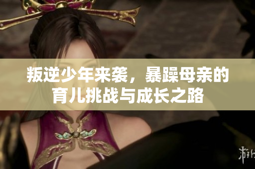 叛逆少年来袭，暴躁母亲的育儿挑战与成长之路