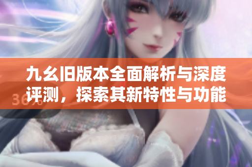 九幺旧版本全面解析与深度评测，探索其新特性与功能