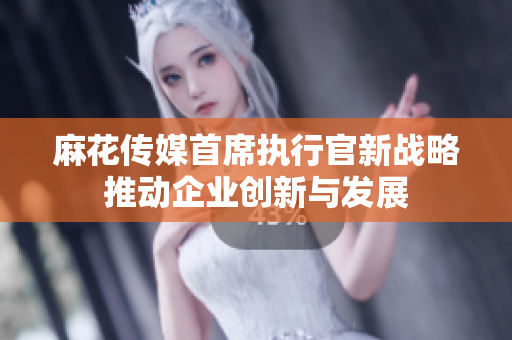麻花传媒首席执行官新战略推动企业创新与发展