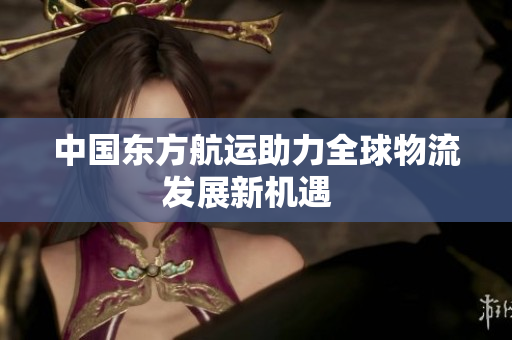 中国东方航运助力全球物流发展新机遇  