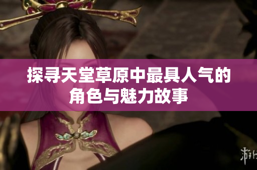 探寻天堂草原中最具人气的角色与魅力故事