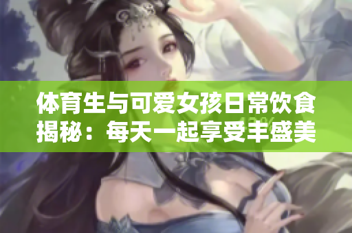 体育生与可爱女孩日常饮食揭秘：每天一起享受丰盛美食