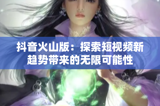 抖音火山版：探索短视频新趋势带来的无限可能性