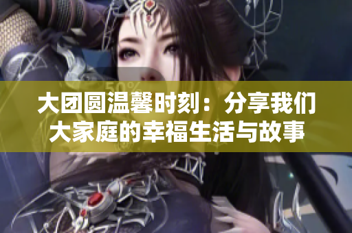 大团圆温馨时刻：分享我们大家庭的幸福生活与故事