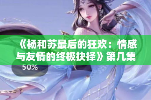 《杨和苏最后的狂欢：情感与友情的终极抉择》第几集解析