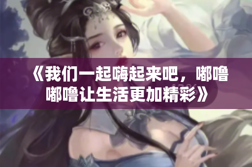 《我们一起嗨起来吧，嘟噜嘟噜让生活更加精彩》