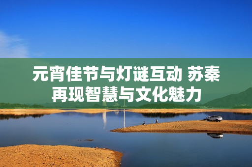 元宵佳节与灯谜互动 苏秦再现智慧与文化魅力