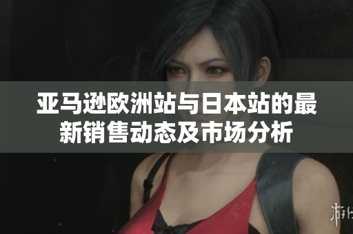亚马逊欧洲站与日本站的最新销售动态及市场分析