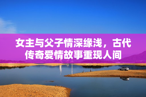 女主与父子情深缘浅，古代传奇爱情故事重现人间