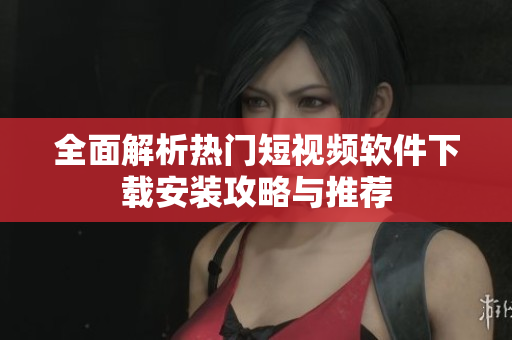 全面解析热门短视频软件下载安装攻略与推荐