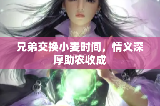 兄弟交换小麦时间，情义深厚助农收成