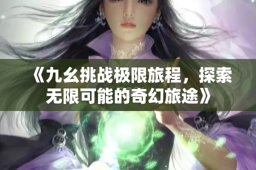 《九幺挑战极限旅程，探索无限可能的奇幻旅途》