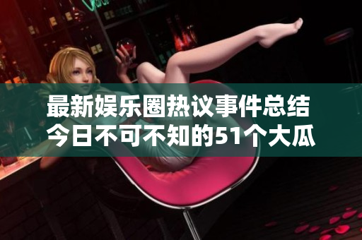 最新娱乐圈热议事件总结 今日不可不知的51个大瓜分享