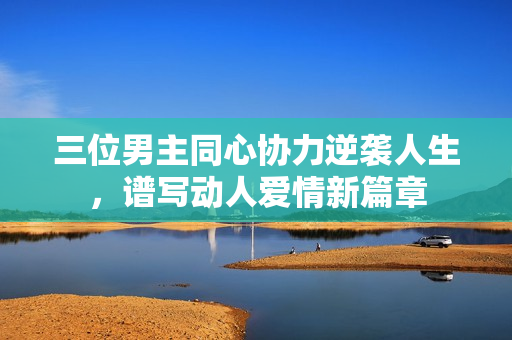 三位男主同心协力逆袭人生，谱写动人爱情新篇章