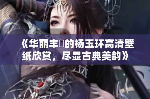 《华丽丰潤的杨玉环高清壁纸欣赏，尽显古典美韵》