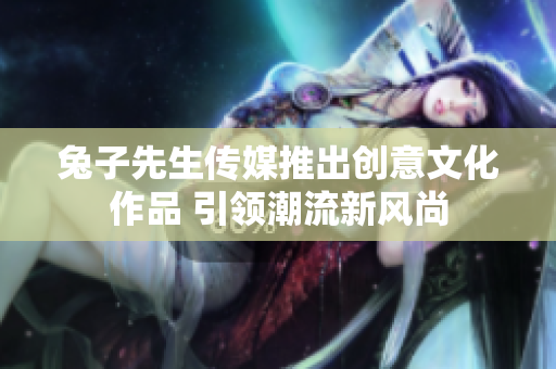 兔子先生传媒推出创意文化作品 引领潮流新风尚