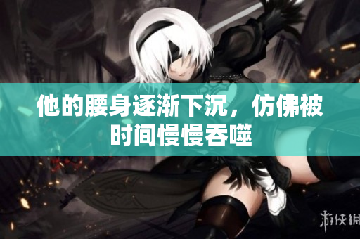 他的腰身逐渐下沉，仿佛被时间慢慢吞噬