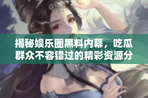 揭秘娱乐圈黑料内幕，吃瓜群众不容错过的精彩资源分享