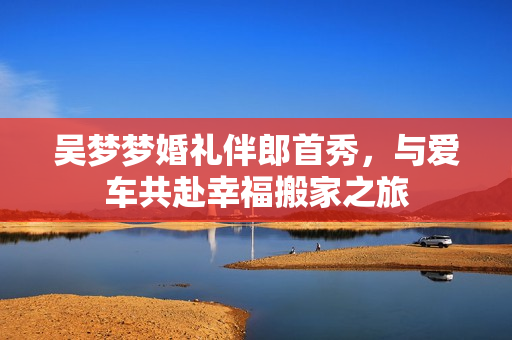 吴梦梦婚礼伴郎首秀，与爱车共赴幸福搬家之旅