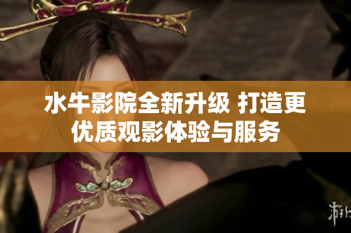 水牛影院全新升级 打造更优质观影体验与服务