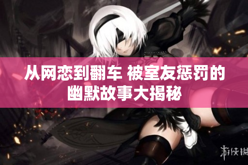 从网恋到翻车 被室友惩罚的幽默故事大揭秘