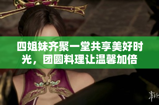 四姐妹齐聚一堂共享美好时光，团圆料理让温馨加倍