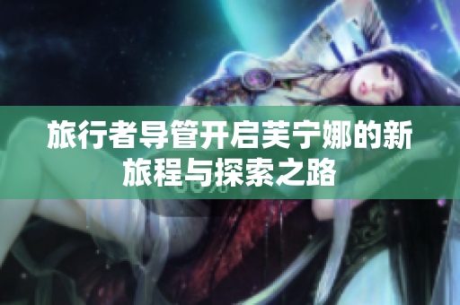 旅行者导管开启芙宁娜的新旅程与探索之路